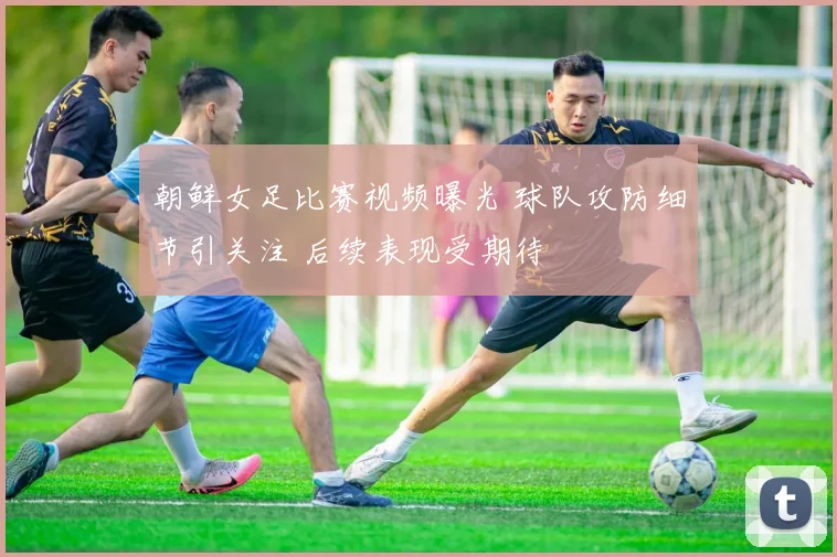 朝鲜女足比赛视频曝光 球队攻防细节引关注 后续表现受期待