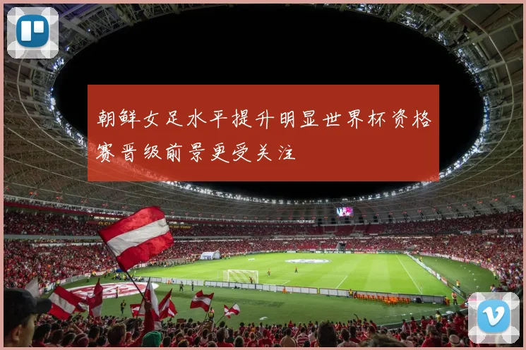 朝鲜女足水平提升明显世界杯资格赛晋级前景更受关注