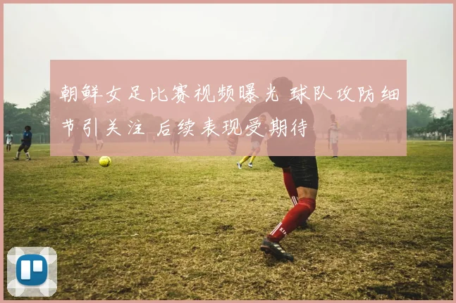 朝鲜女足比赛视频曝光 球队攻防细节引关注 后续表现受期待
