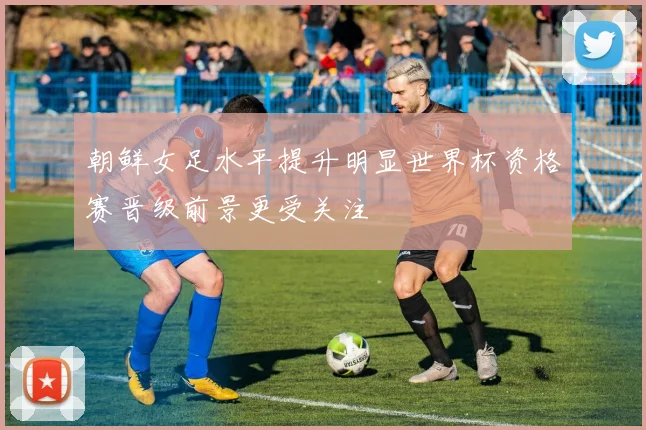 朝鲜女足水平提升明显世界杯资格赛晋级前景更受关注