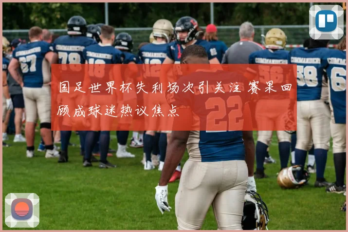 国足世界杯失利场次引关注 赛果回顾成球迷热议焦点