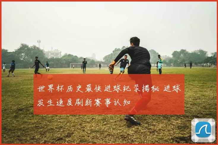 世界杯历史最快进球纪录揭秘 进球发生速度刷新赛事认知