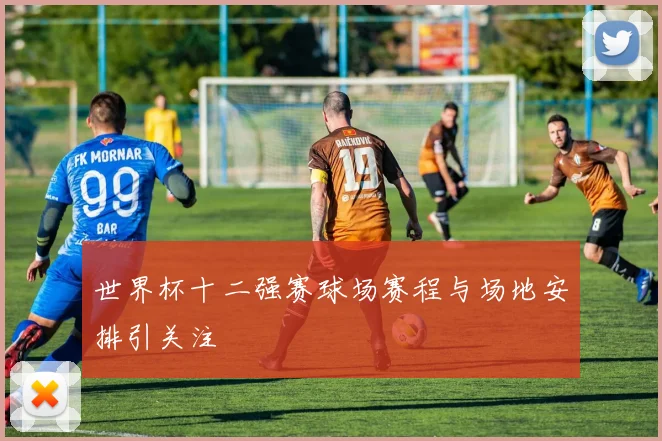 世界杯十二强赛球场赛程与场地安排引关注