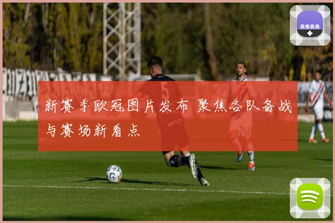 新赛季欧冠图片发布 聚焦各队备战与赛场新看点