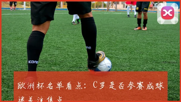 欧洲杯名单看点:C罗是否参赛成球迷关注焦点